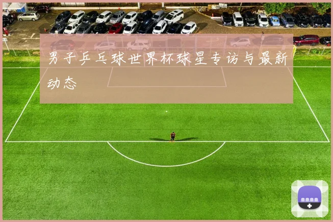 男子乒乓球世界杯球星专访与最新动态