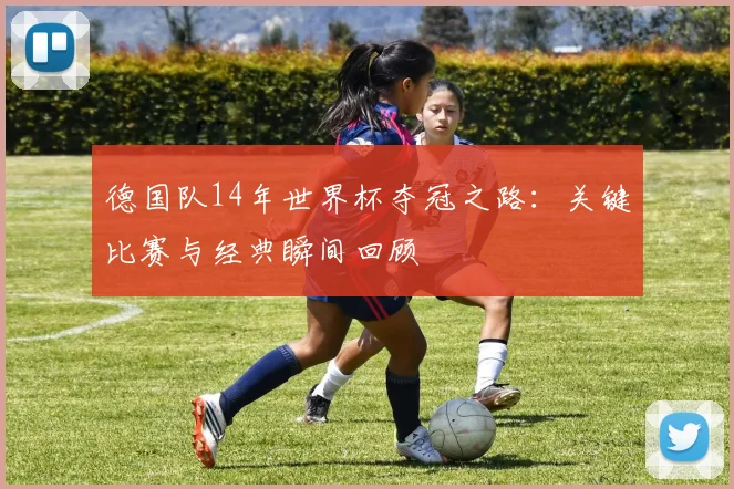 德国队14年世界杯夺冠之路:关键比赛与经典瞬间回顾