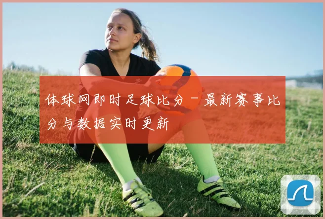 体球网即时足球比分 - 最新赛事比分与数据实时更新