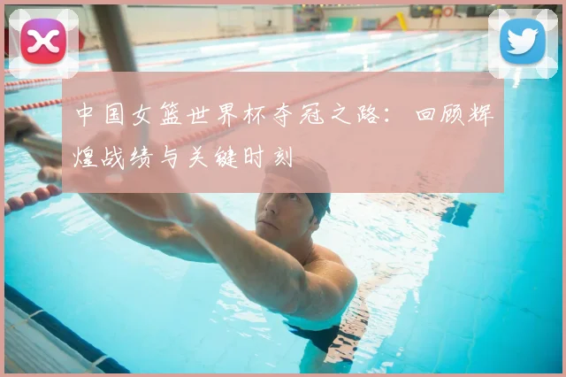 中国女篮世界杯夺冠之路:回顾辉煌战绩与关键时刻