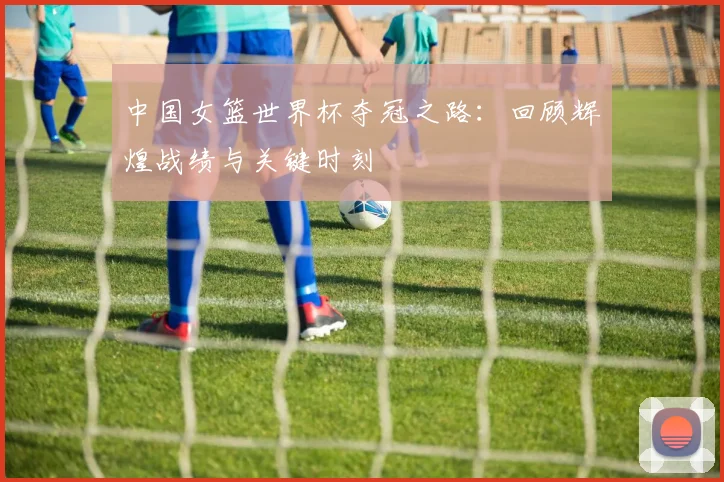 中国女篮世界杯夺冠之路:回顾辉煌战绩与关键时刻