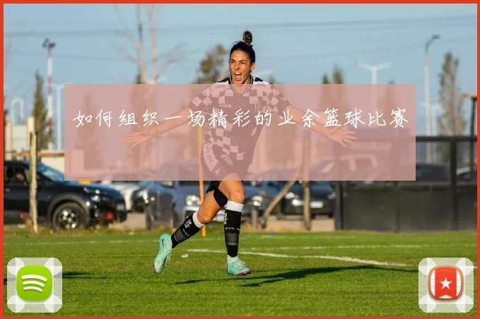 如何组织一场精彩的业余篮球比赛
