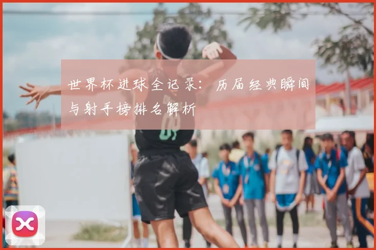 世界杯进球全记录：历届经典瞬间与射手榜排名解析
